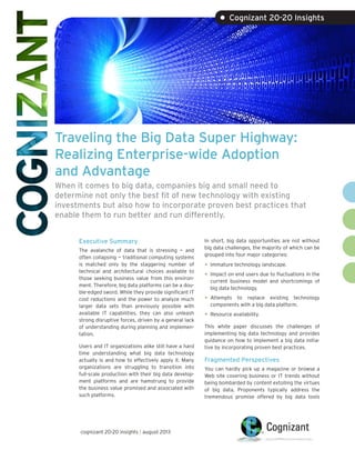 Traveling the Big Data Super Highway:
Realizing Enterprise-wide Adoption
and Advantage
When it comes to big data, companies big and small need to
determine not only the best fit of new technology with existing
investments but also how to incorporate proven best practices that
enable them to run better and run differently.
Executive Summary
The avalanche of data that is stressing — and
often collapsing — traditional computing systems
is matched only by the staggering number of
technical and architectural choices available to
those seeking business value from this environ-
ment. Therefore, big data platforms can be a dou-
ble-edged sword. While they provide significant IT
cost reductions and the power to analyze much
larger data sets than previously possible with
available IT capabilities, they can also unleash
strong disruptive forces, driven by a general lack
of understanding during planning and implemen-
tation.
Users and IT organizations alike still have a hard
time understanding what big data technology
actually is and how to effectively apply it. Many
organizations are struggling to transition into
full-scale production with their big data develop-
ment platforms and are hamstrung to provide
the business value promised and associated with
such platforms.
In short, big data opportunities are not without
big data challenges, the majority of which can be
grouped into four major categories:
•	Immature technology landscape.
•	Impact on end users due to fluctuations in the
current business model and shortcomings of
big data technology.
•	Attempts to replace existing technology
components with a big data platform.
•	Resource availability.
This white paper discusses the challenges of
implementing big data technology and provides
guidance on how to implement a big data initia-
tive by incorporating proven best practices.
Fragmented Perspectives
You can hardly pick up a magazine or browse a
Web site covering business or IT trends without
being bombarded by content extolling the virtues
of big data. Proponents typically address the
tremendous promise offered by big data tools
• Cognizant 20-20 Insights
cognizant 20-20 insights | august 2013
 