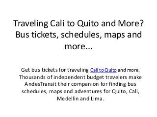Traveling Cali to Quito and More?
Bus tickets, schedules, maps and
more...
Get bus tickets for traveling Cali to Quito and more.
Thousands of independent budget travelers make
AndesTransit their companion for finding bus
schedules, maps and adventures for Quito, Cali,
Medellin and Lima.
 