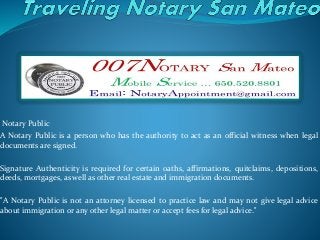 Notary Public
A Notary Public is a person who has the authority to act as an official witness when legal
documents are signed.
Signature Authenticity is required for certain oaths, affirmations, quitclaims, depositions,
deeds, mortgages, as well as other real estate and immigration documents.
"A Notary Public is not an attorney licensed to practice law and may not give legal advice
about immigration or any other legal matter or accept fees for legal advice."
 