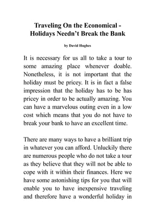 Traveling On the Economical -
  Holidays Needn’t Break the Bank
                by David Hughes


It is necessary for us all to take a tour to
some amazing place whenever doable.
Nonetheless, it is not important that the
holiday must be pricey. It is in fact a false
impression that the holiday has to be has
pricey in order to be actually amazing. You
can have a marvelous outing even in a low
cost which means that you do not have to
break your bank to have an excellent time.

There are many ways to have a brilliant trip
in whatever you can afford. Unluckily there
are numerous people who do not take a tour
as they believe that they will not be able to
cope with it within their finances. Here we
have some astonishing tips for you that will
enable you to have inexpensive traveling
and therefore have a wonderful holiday in
 