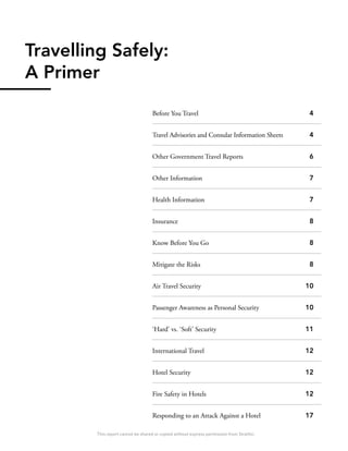 Travelling Safely:
A Primer
Before You Travel
Travel Advisories and Consular Information Sheets
Other Government Travel Reports
Other Information
Health Information
Insurance
Know Before You Go
Mitigate the Risks
Air Travel Security
Passenger Awareness as Personal Security
‘Hard’ vs. ‘Soft’ Security
International Travel
Hotel Security
Fire Safety in Hotels
Responding to an Attack Against a Hotel
4
4
6
7
7
8
8
8
10
10
11
12
12
12
17
This report cannot be shared or copied without express permission from Stratfor.
 