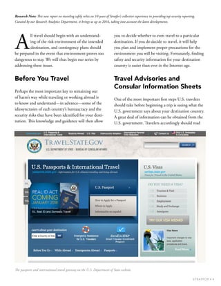 4STRATFOR •
A
ll travel should begin with an understand-
ing of the risk environment of the intended
destination, and contingency plans should
be prepared in the event that environment proves too
dangerous to stay. We will thus begin our series by
addressing these issues.
Before You Travel
Perhaps the most important key to remaining out
of harm’s way while traveling or working abroad is
to know and understand—in advance—some of the
idiosyncrasies of each country’s bureaucracy and the
security risks that have been identified for your desti-
nation. This knowledge and guidance will then allow
you to decide whether to even travel to a particular
destination. If you do decide to travel, it will help
you plan and implement proper precautions for the
environment you will be visiting. Fortunately, finding
safety and security information for your destination
country is easier than ever in the Internet age.
Travel Advisories and
Consular Information Sheets
One of the most important first steps U.S. travelers
should take before beginning a trip is seeing what the
U.S. government says about your destination country.
A great deal of information can be obtained from the
U.S. government. Travelers accordingly should read
Research Note: This new report on traveling safely relies on 10 years of Stratfor’s collective experience in providing top security reporting.
Curated by our Research Analytics Department, it brings us up to 2016, taking into account the latest developments.
The passports and international travel gateway on the U.S. Department of State website.
 