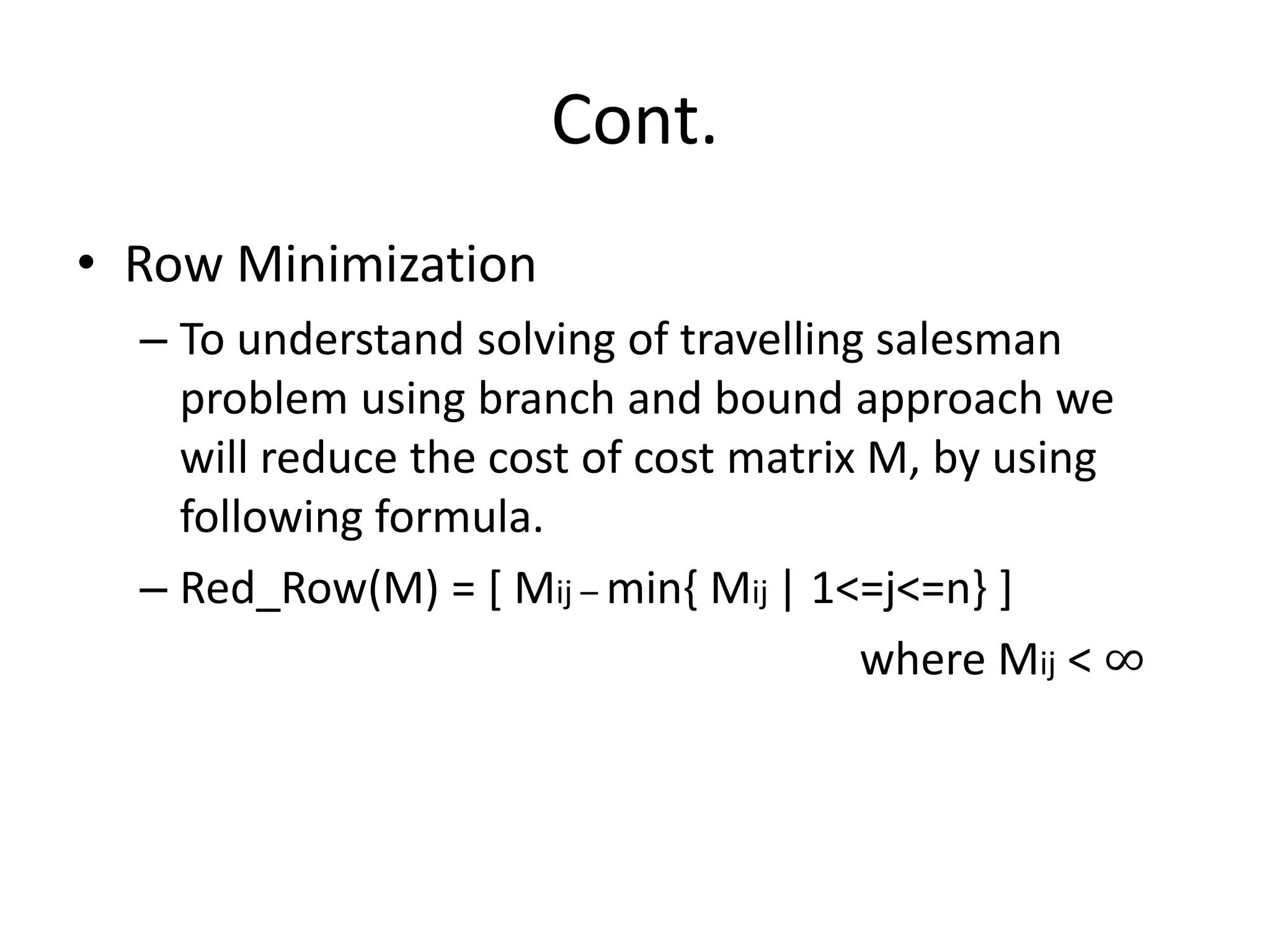 Cont.
• Row Minimization
– To understand solving of travelling salesman
problem using branch and bound approach we
will reduce the cost of cost matrix M, by using
following formula.
– Red_Row(M) = [ Mij – min{ Mij | 1<=j<=n} ]
where Mij < ∞
 