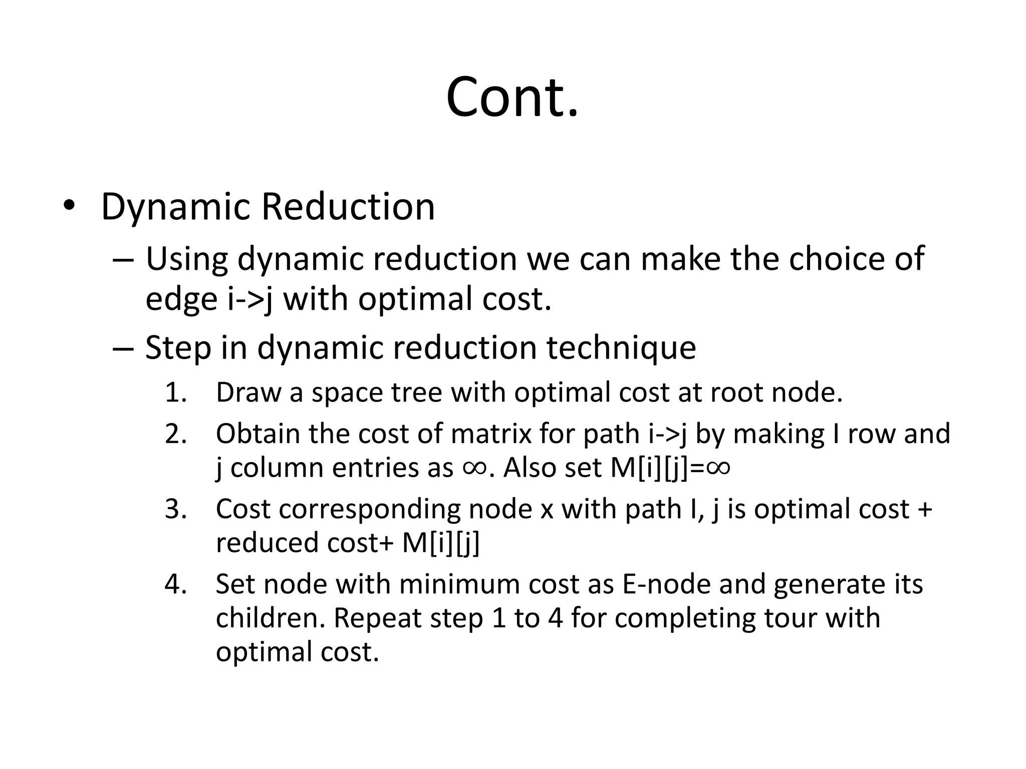 Cont.
• Dynamic Reduction
– Using dynamic reduction we can make the choice of
edge i->j with optimal cost.
– Step in dynamic reduction technique
1. Draw a space tree with optimal cost at root node.
2. Obtain the cost of matrix for path i->j by making I row and
j column entries as ∞. Also set M[i][j]=∞
3. Cost corresponding node x with path I, j is optimal cost +
reduced cost+ M[i][j]
4. Set node with minimum cost as E-node and generate its
children. Repeat step 1 to 4 for completing tour with
optimal cost.
 