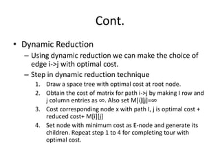 Cont.
• Dynamic Reduction
– Using dynamic reduction we can make the choice of
edge i->j with optimal cost.
– Step in dynamic reduction technique
1. Draw a space tree with optimal cost at root node.
2. Obtain the cost of matrix for path i->j by making I row and
j column entries as ∞. Also set M[i][j]=∞
3. Cost corresponding node x with path I, j is optimal cost +
reduced cost+ M[i][j]
4. Set node with minimum cost as E-node and generate its
children. Repeat step 1 to 4 for completing tour with
optimal cost.
 