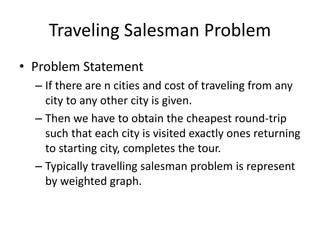 Traveling Salesman Problem
• Problem Statement
– If there are n cities and cost of traveling from any
city to any other city is given.
– Then we have to obtain the cheapest round-trip
such that each city is visited exactly ones returning
to starting city, completes the tour.
– Typically travelling salesman problem is represent
by weighted graph.
 