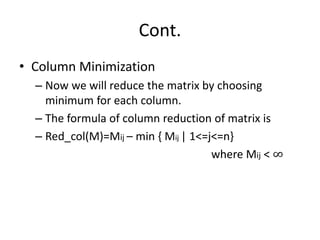 Cont.
• Column Minimization
– Now we will reduce the matrix by choosing
minimum for each column.
– The formula of column reduction of matrix is
– Red_col(M)=Mij – min { Mij | 1<=j<=n}
where Mij < ∞
 