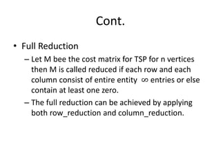 Cont.
• Full Reduction
– Let M bee the cost matrix for TSP for n vertices
then M is called reduced if each row and each
column consist of entire entity ∞ entries or else
contain at least one zero.
– The full reduction can be achieved by applying
both row_reduction and column_reduction.
 