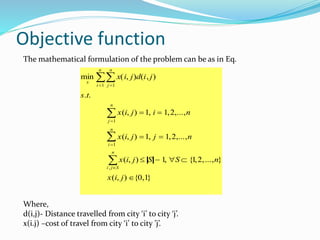 Objective function
The mathematical formulation of the problem can be as in Eq.
Where,
d(i,j)- Distance travelled from city ‘i’ to city ‘j’.
x(i.j) –cost of travel from city ‘i’ to city ’j’.
min
x
x(i, j)d(i, j)
j 1
n
i 1
n

s.t.
x(i, j) 1, i  1,2,...,n
j 1
n

x(i, j) 1, j  1,2,...,n
i 1
n

x(i, j)  S  1, S  {1,2,...,n}
i , jS
n

x(i, j) {0,1}
 