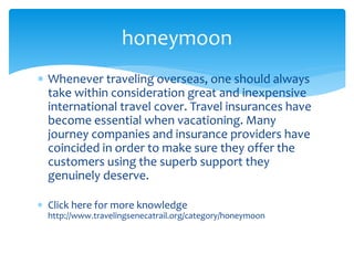  Whenever traveling overseas, one should always
take within consideration great and inexpensive
international travel cover. Travel insurances have
become essential when vacationing. Many
journey companies and insurance providers have
coincided in order to make sure they offer the
customers using the superb support they
genuinely deserve.
 Click here for more knowledge
http://www.travelingsenecatrail.org/category/honeymoon
honeymoon
 