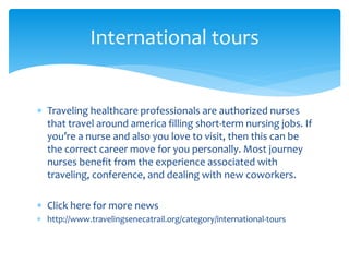  Traveling healthcare professionals are authorized nurses
that travel around america filling short-term nursing jobs. If
you’re a nurse and also you love to visit, then this can be
the correct career move for you personally. Most journey
nurses benefit from the experience associated with
traveling, conference, and dealing with new coworkers.
 Click here for more news
 http://www.travelingsenecatrail.org/category/international-tours
International tours
 