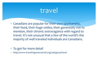  Canadians are popular for their own spontaneity,
their food, their huge smiles, their generosity not to
mention, their chronic extravagance with regard to
travel. It’s not unusual that a few of the world’s the
majority of well traveled individuals are Canadians.
 To get for more detail
 http://www.travelingsenecatrail.org/category/travel
travel
 