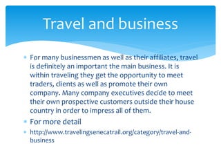  For many businessmen as well as their affiliates, travel
is definitely an important the main business. It is
within traveling they get the opportunity to meet
traders, clients as well as promote their own
company. Many company executives decide to meet
their own prospective customers outside their house
country in order to impress all of them.
 For more detail
 http://www.travelingsenecatrail.org/category/travel-and-
business
Travel and business
 