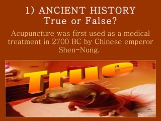 1) ANCIENT HISTORY True or False? Acupuncture was first used as a medical treatment in 2700 BC by Chinese emperor Shen-Nung.  True 