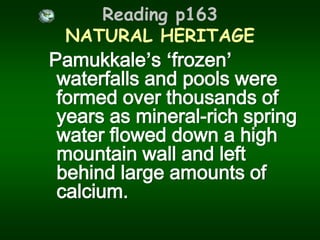 Reading p163 NATURAL HERITAGEPamukkale’s‘frozen’ waterfalls and pools were formed over thousands of years as mineral-rich spring water flowed down a high mountain wall and left behind large amounts of calcium.