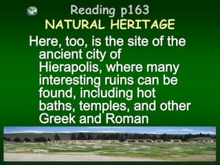 Reading p163 NATURAL HERITAGEHere, too, is the site of the ancient city of Hierapolis, where many interesting ruins can be found, including hot baths, temples, and other Greek and Roman monuments.