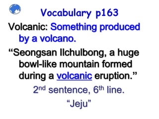 Vocabulary p163Volcanic: Something produced by a volcano.“SeongsanIlchulbong, a huge bowl-like mountain formed during a volcanic eruption.”2nd sentence, 6th line.“Jeju”