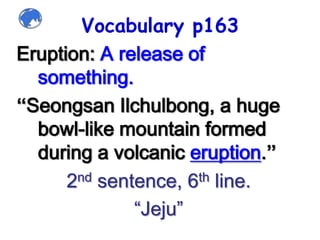 Vocabulary p163Eruption: A release of something. “SeongsanIlchulbong, a huge bowl-like mountain formed during a volcanic eruption.”2nd sentence, 6th line.“Jeju”