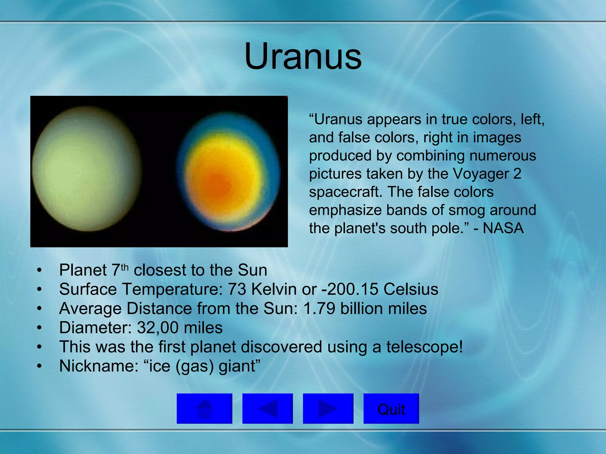 Uranus Planet 7 th  closest to the Sun Surface Temperature: 73 Kelvin or -200.15 Celsius Average Distance from the Sun: 1.79 billion miles Diameter: 32,00 miles This was the first planet discovered using a telescope!  Nickname: “ice (gas) giant”  “Uranus appears in true colors, left, and false colors, right in images produced by combining numerous pictures taken by the Voyager 2 spacecraft. The false colors emphasize bands of smog around the planet's south pole.” - NASA  Quit 