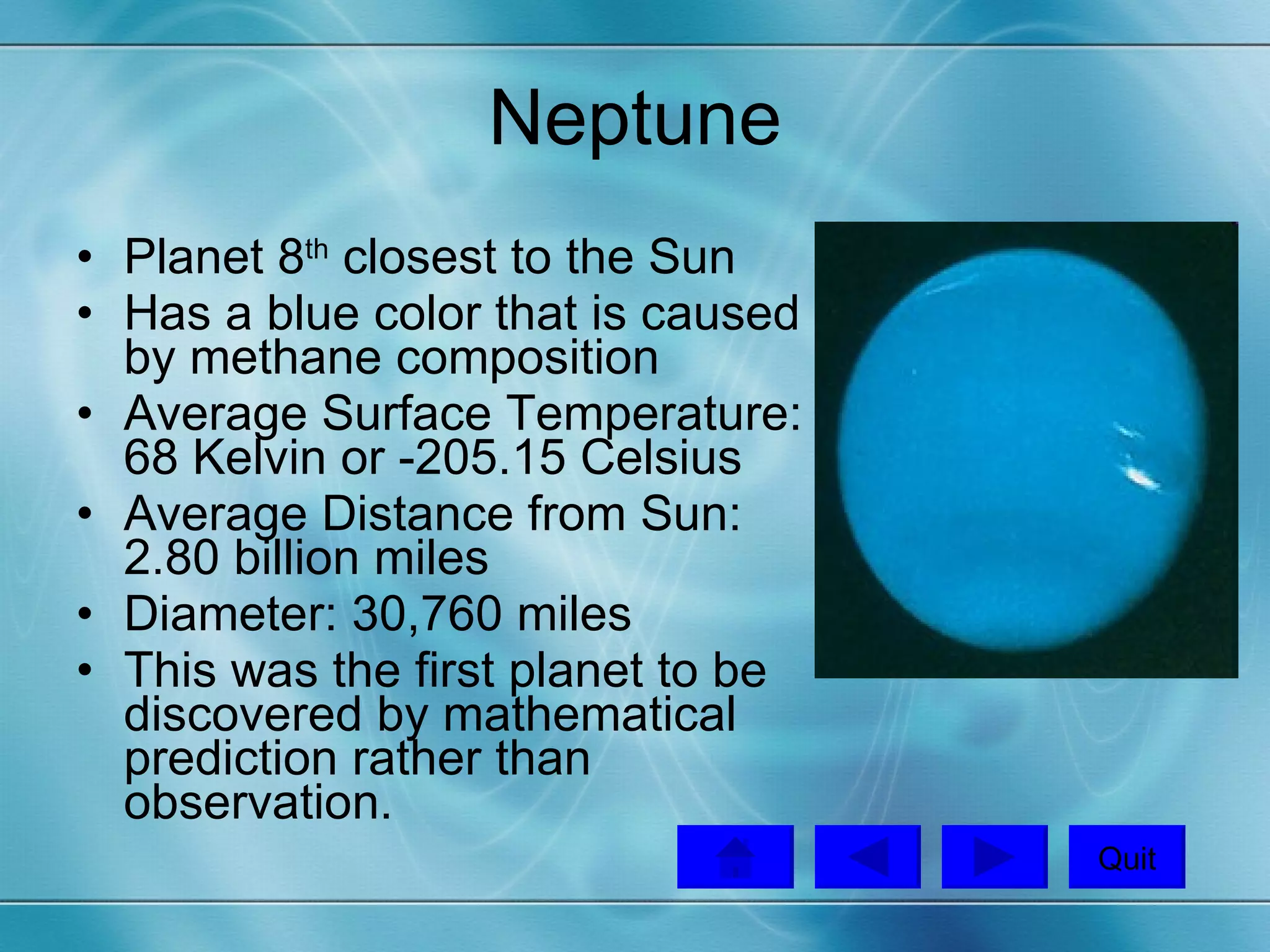 Neptune Planet 8 th  closest to the Sun Has a blue color that is caused by methane composition Average Surface Temperature: 68 Kelvin or -205.15 Celsius Average Distance from Sun: 2.80 billion miles Diameter: 30,760 miles This was the first planet to be discovered by mathematical prediction rather than observation.  Quit 