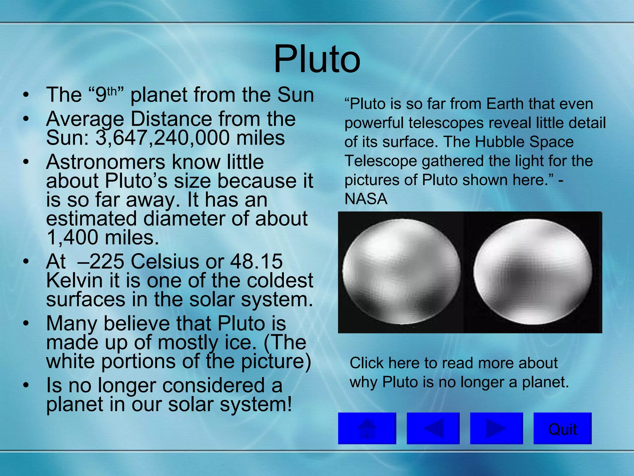 Pluto The “9 th ” planet from the Sun Average Distance from the Sun: 3,647,240,000 miles  Astronomers know little about Pluto’s size because it is so far away. It has an estimated diameter of about 1,400 miles. At  –225 Celsius or 48.15 Kelvin it is one of the coldest surfaces in the solar system. Many believe that Pluto is made up of mostly ice. (The white portions of the picture) Is no longer considered a planet in our solar system!  “Pluto is so far from Earth that even powerful telescopes reveal little detail of its surface. The Hubble Space Telescope gathered the light for the pictures of Pluto shown here.” - NASA  Click here  to read more about why Pluto is no longer a planet. Quit 