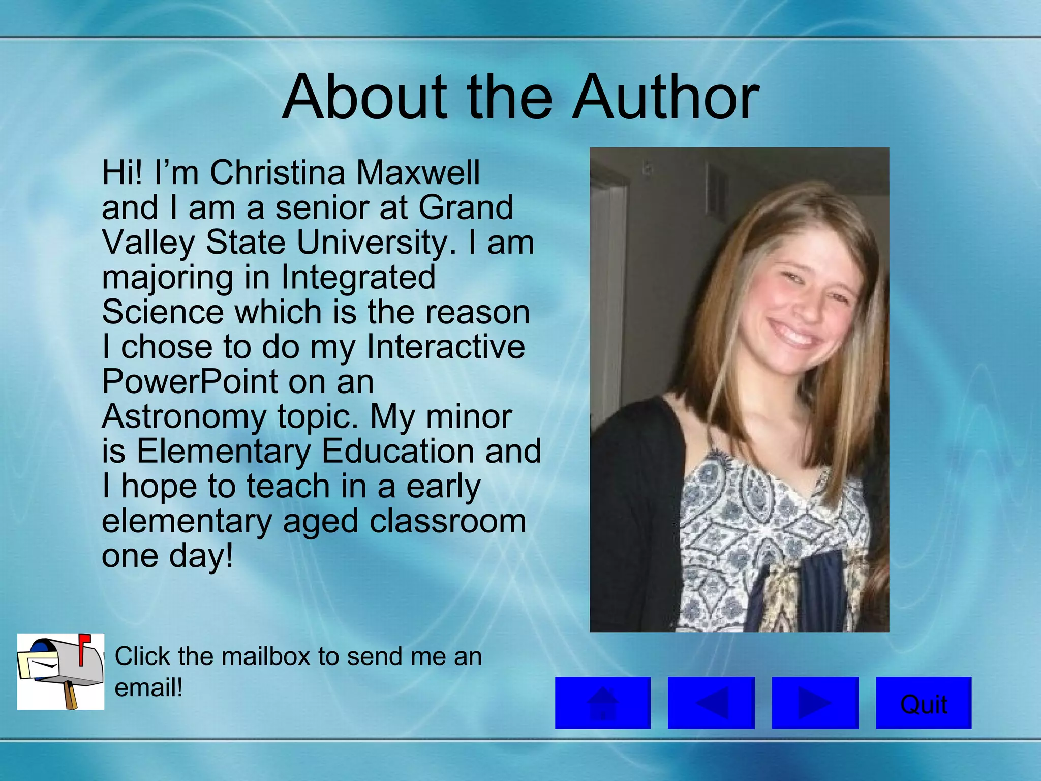 About the Author Hi! I’m Christina Maxwell and I am a senior at Grand Valley State University. I am majoring in Integrated Science which is the reason I chose to do my Interactive PowerPoint on an Astronomy topic. My minor is Elementary Education and I hope to teach in a early elementary aged classroom one day!  Quit Click the mailbox to send me an email!  