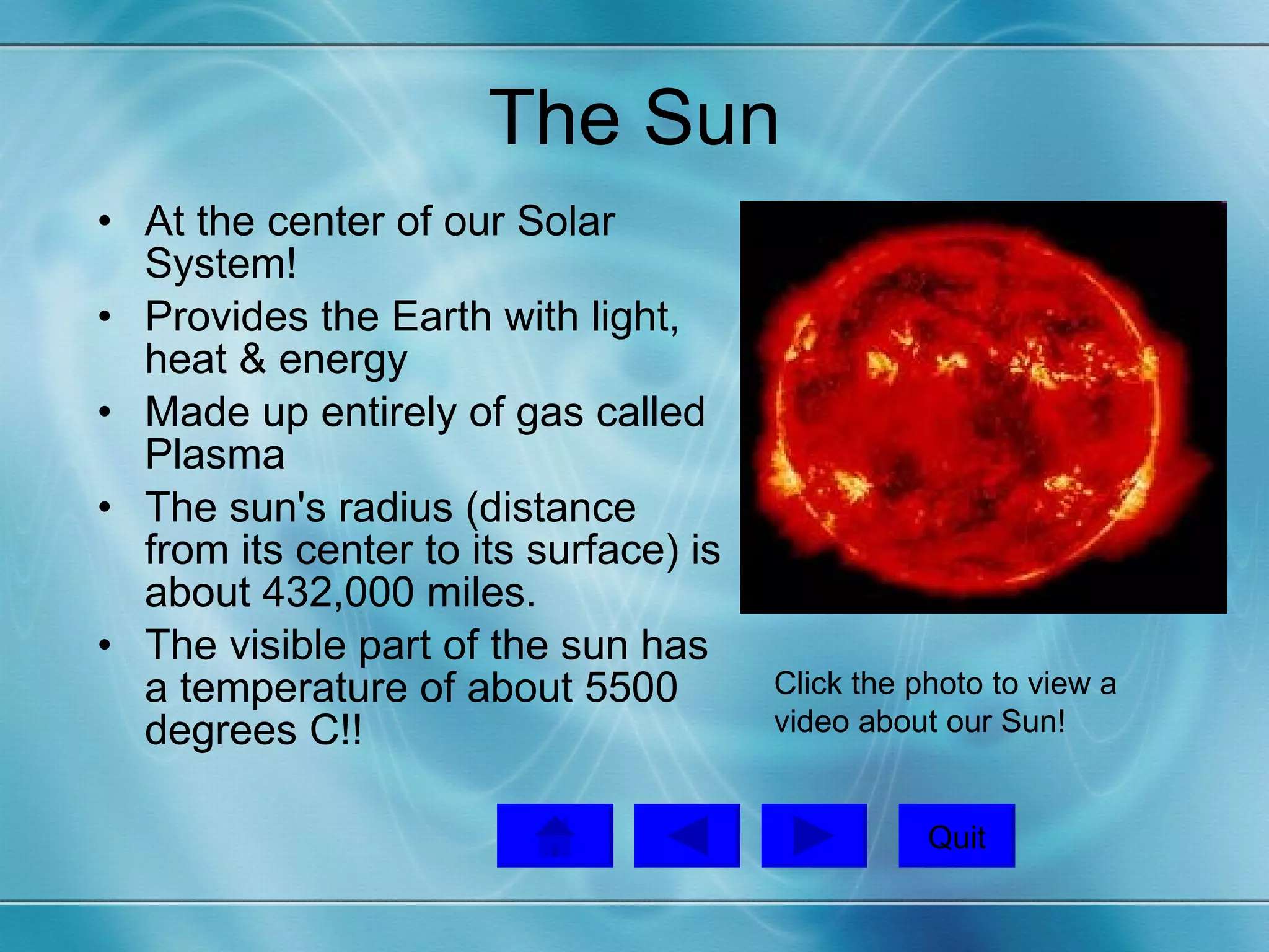 The Sun At the center of our Solar System! Provides the Earth with light, heat & energy Made up entirely of gas called Plasma The sun's radius (distance from its center to its surface) is about 432,000 miles. The visible part of the sun has a temperature of about 5500 degrees C!!  Click the photo to view a video about our Sun!  Quit 