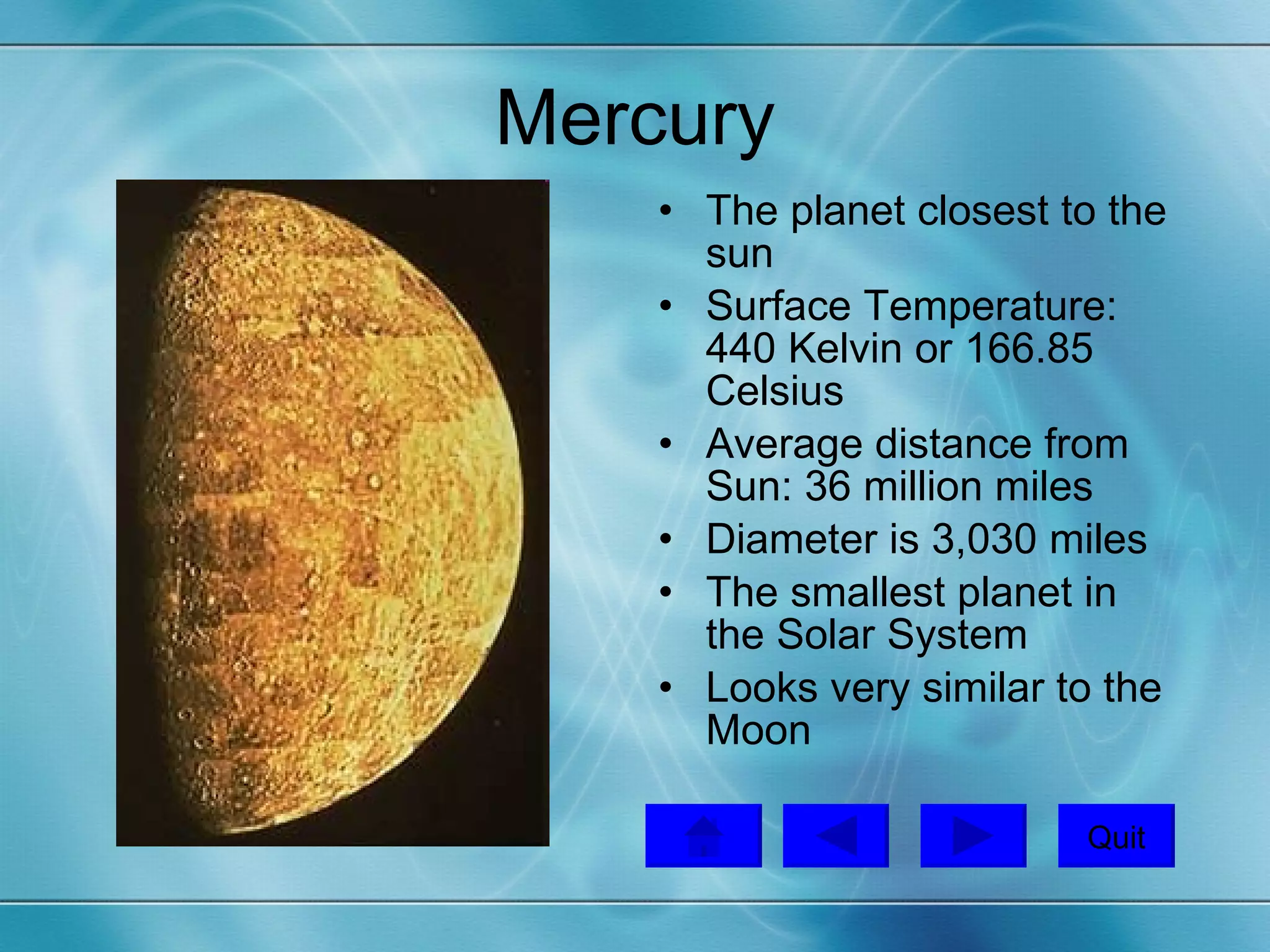 Mercury The planet closest to the sun Surface Temperature: 440 Kelvin or 166.85 Celsius  Average distance from Sun: 36 million miles Diameter is 3,030 miles  The smallest planet in the Solar System Looks very similar to the Moon Quit 