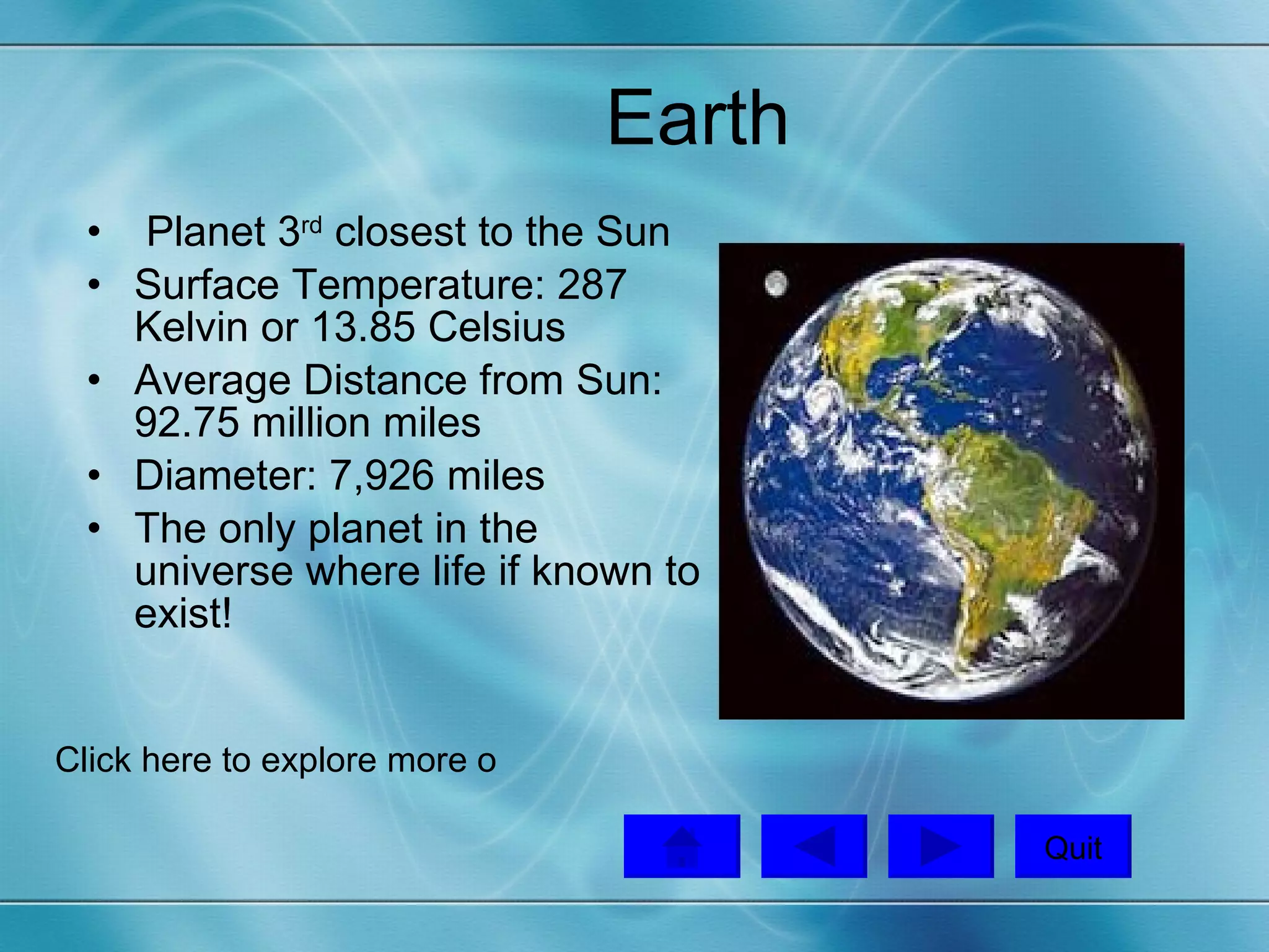 Earth Planet 3 rd  closest to the Sun Surface Temperature: 287 Kelvin or 13.85 Celsius Average Distance from Sun: 92.75 million miles Diameter: 7,926 miles  The only planet in the universe where life if known to exist!  Quit Click here to explore more on Google Earth!   