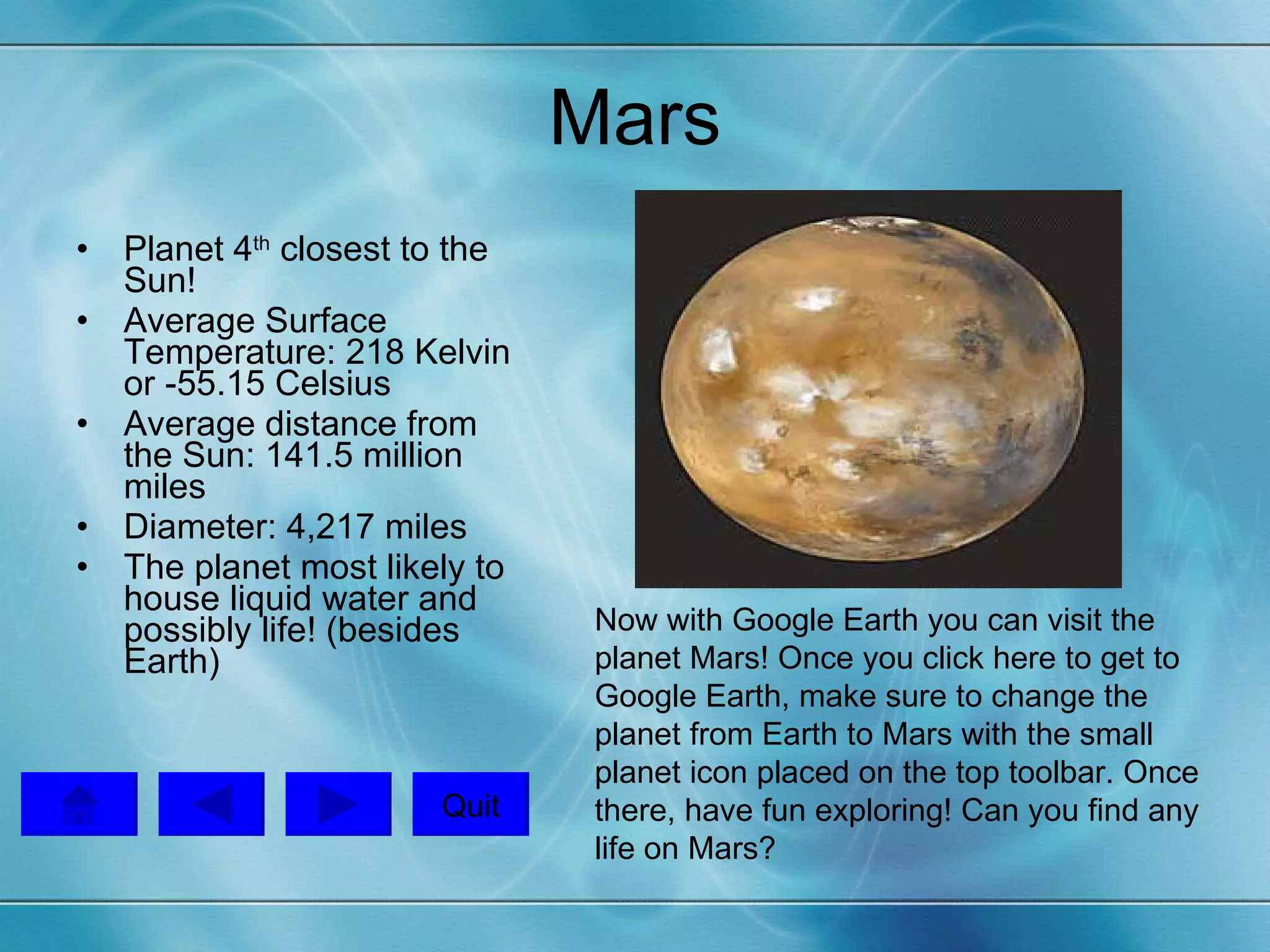 Mars Planet 4 th  closest to the Sun! Average Surface Temperature: 218 Kelvin or -55.15 Celsius Average distance from the Sun: 141.5 million miles Diameter: 4,217 miles The planet most likely to house liquid water and possibly life! (besides Earth) Now with Google Earth you can visit the planet Mars! Once you  click here  to get to Google Earth, make sure to change the planet from Earth to Mars with the small planet icon placed on the top toolbar. Once there, have fun exploring! Can you find any life on Mars?  Quit 