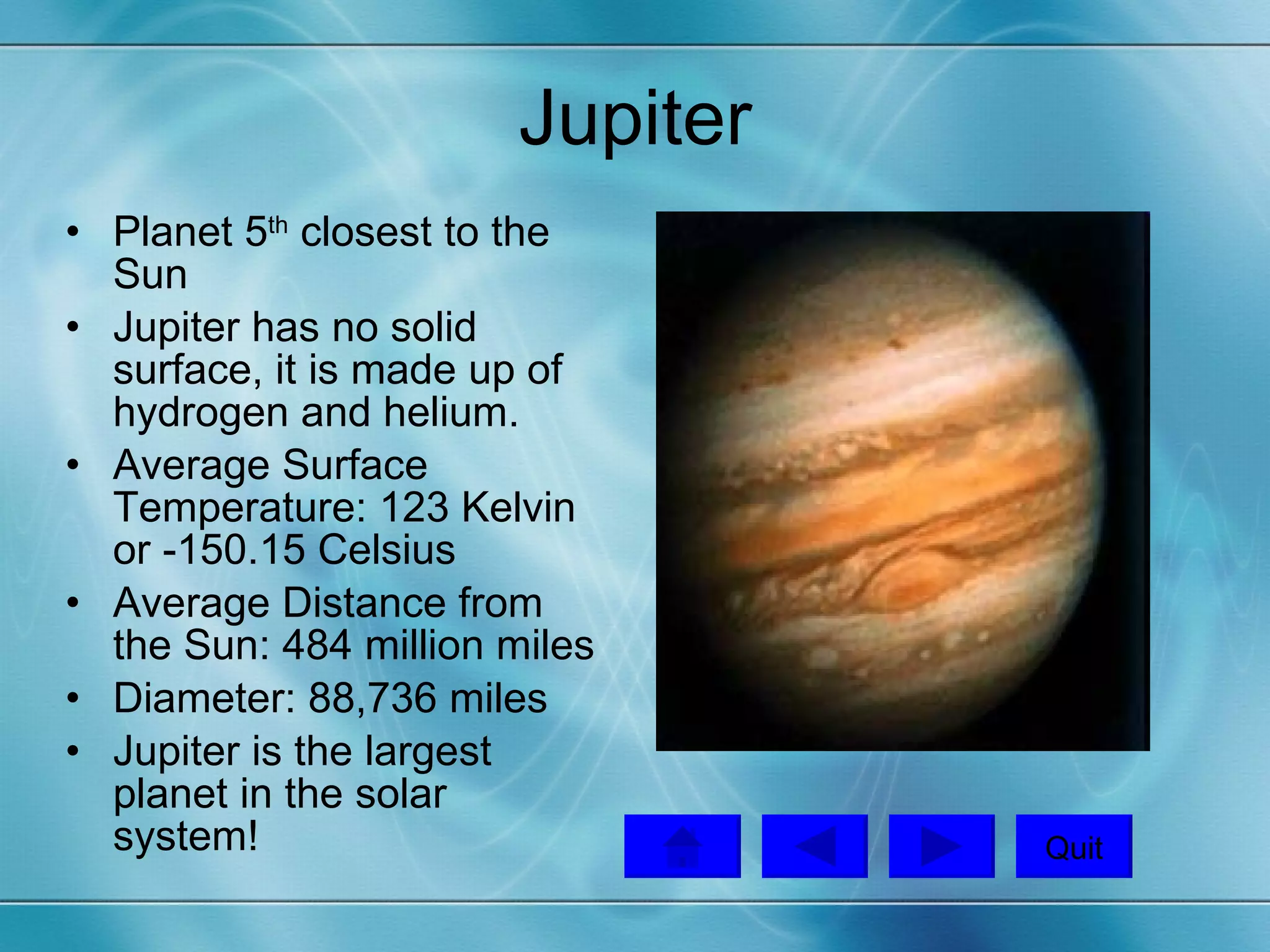 Jupiter Planet 5 th  closest to the Sun Jupiter has no solid surface, it is made up of hydrogen and helium. Average Surface Temperature: 123 Kelvin or -150.15 Celsius Average Distance from the Sun: 484 million miles Diameter: 88,736 miles Jupiter is the largest planet in the solar system! Quit 