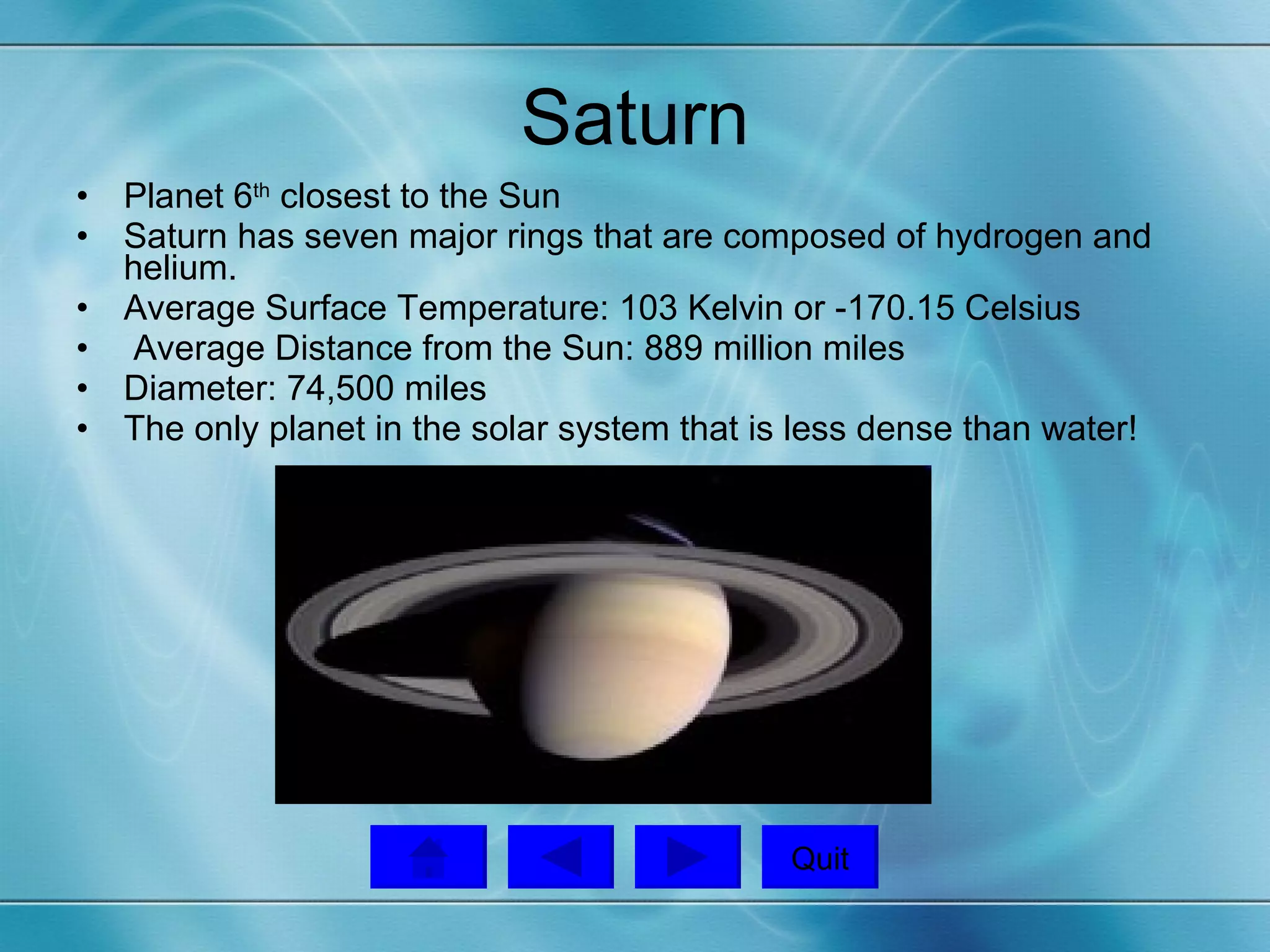 Saturn Planet 6 th  closest to the Sun Saturn has seven major rings that are composed of hydrogen and helium. Average Surface Temperature: 103 Kelvin or -170.15 Celsius Average Distance from the Sun: 889 million miles Diameter: 74,500 miles The only planet in the solar system that is less dense than water! Quit 