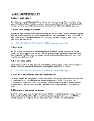 MUST-KNOWTRAVEL TIPS
1. Always pack a towel
It’s the key to successful galactic hitchhiking and plain common sense. You never know when
you will need it, whether it’s at the beach, on a picnic, or just to dry off. While many hostels offer
towels, you never know and carrying a small towel won’t add that much weight to your bag.
2. Buy a small backpack/suitcase
By purchasing a small backpack (I like something around 35/40 liters), you will be forced to pack
light and avoid carrying too much stuff. Humans have a natural tendency to want to fill space so
if you pack light but have lots of extra room in your bag, you’ll end up going “well, I guess I can
take more” and then regret it.
ALL TRAVEL TIPS IN ONE PLACE (FREE) https://oke.io/ytCK
3. Pack light
It’s OK to wear the same t-shirt a few days in a row. Take half the clothes you think you will
need…you won’t need as much as you think. Write down a list of essentials, cut it in half, and
then only pack that! Plus, since you bought a small backpack like I said, you won’t have much
room for extra stuff anyways!
4. But take extra socks
You’ll lose a bunch to laundry gremlins, wear and tear, and hiking so packing extra will come in
handy. I only take a few more than I need. Nothing beats a fresh pair of socks!
ALL TRAVEL TIPS IN ONE PLACE (FREE) ► https://oke.io/ytCK
5. Take an extra bank card and credit card with you
Disasters happen. It’s always good to have a backup in case you get robbed or lose a card. You
don’t want to be stuck somewhere new without access to your funds. I once had a card
duplicated and a freeze put on it. I couldn’t use it for the rest of my trip. I was very happy I had
an extra and not like my friend, who didn’t and was forced to borrow money from me all the
time!
6. Make sure to use no-fee bank cards
Don’t give banks your hard-earned money. Keep that for yourself and spend it on your travels.
Get a credit card and debit card that doesn’t charge a foreign transaction fee or an ATM fee.
Over the course of a long trip, the few dollars they take every time will really add up!
 