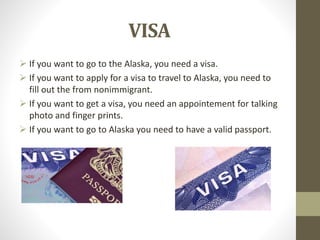 VISA
 If you want to go to the Alaska, you need a visa.
 If you want to apply for a visa to travel to Alaska, you need to
fill out the from nonimmigrant.
 If you want to get a visa, you need an appointement for talking
photo and finger prints.
 If you want to go to Alaska you need to have a valid passport.
 
