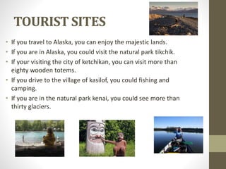 TOURIST SITES
• If you travel to Alaska, you can enjoy the majestic lands.
• If you are in Alaska, you could visit the natural park tikchik.
• If your visiting the city of ketchikan, you can visit more than
eighty wooden totems.
• If you drive to the village of kasilof, you could fishing and
camping.
• If you are in the natural park kenai, you could see more than
thirty glaciers.
 