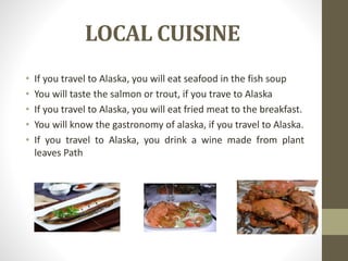 LOCAL CUISINE
• If you travel to Alaska, you will eat seafood in the fish soup
• You will taste the salmon or trout, if you trave to Alaska
• If you travel to Alaska, you will eat fried meat to the breakfast.
• You will know the gastronomy of alaska, if you travel to Alaska.
• If you travel to Alaska, you drink a wine made from plant
leaves Path
 