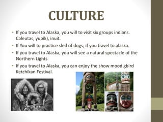 CULTURE
• If you travel to Alaska, you will to visit six groups indians.
Caleutas, yupik), inuit.
• If You will to practice sled of dogs, if you travel to alaska.
• If you travel to Alaska, you will see a natural spectacle of the
Northern Lights
• If you travel to Alaska, you can enjoy the show mood gbird
Ketchikan Festival.
 