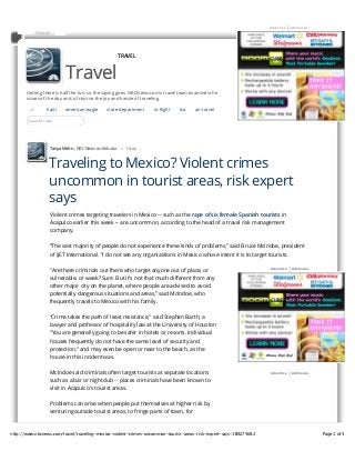 Traveling to Mexico? Violent crimes uncommon in tourist areas, risk expert says - Travel on NBCNews.com                                   2/8/13 12:51 PM


                                                                                                                  Advertise | AdChoices
               Hotmail




                                                     TRAVEL



                            Travel
       Getting there is half the fun, so the saying goes. NBCNews.com's travel team examines the
       issues of the day and, of course, the joy and hassle of traveling.

         all        haiti   american-eagle      state-department      in-flight   tsa     air-travel



                            Travel
         Search Travel




                     Tanya Mohn , NBC News contributor – 1 day



                     Traveling to Mexico? Violent crimes
                     uncommon in tourist areas, risk expert
                     says
                     Violent crimes targeting travelers in Mexico -- such as the rape of six female Spanish tourists in
                     Acapulco earlier this week -- are uncommon, according to the head of a travel risk management
                     company.

                     “The vast majority of people do not experience these kinds of problems,” said Bruce McIndoe, president
                     of iJET International. “I do not see any organizations in Mexico whose intent it is to target tourists.

                                                                                                                  Advertise | AdChoices
                     "Are there criminals out there who target anyone out of place, or
                     vulnerable, or weak? Sure. But it’s not that much different from any
                     other major city on the planet, where people are advised to avoid
                     potentially dangerous situations and areas,” said McIndoe, who
                     frequently travels to Mexico with his family.

                     “Crime takes the path of least resistance," said Stephen Barth, a
                     lawyer and professor of hospitality law at the University of Houston
                     "You are generally going to be safer in hotels or resorts. Individual
                     houses frequently do not have the same level of security and
                     protection,” and may even be open or near to the beach, as the
                     house in this incident was.

                     McIndoe said criminals often target tourists at separate locations                           Advertise | AdChoices

                     such as a bar or nightclub -- places criminals have been known to
                     visit in Acapulco's tourist areas.

                     Problems can arise when people put themselves at higher risk by
                     venturing outside tourist areas, to fringe parts of town, for



http://www.nbcnews.com/travel/traveling-mexico-violent-crimes-uncommon-tourist-areas-risk-expert-says-1B8275682                                Page 1 of 5
 