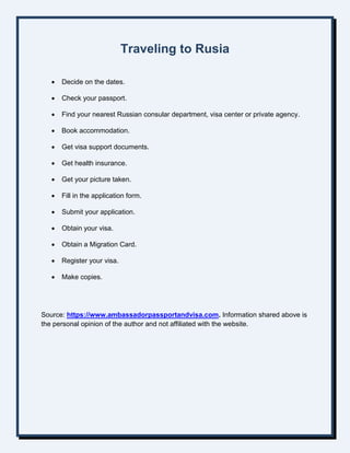 Traveling to Rusia
 Decide on the dates.
 Check your passport.
 Find your nearest Russian consular department, visa center or private agency.
 Book accommodation.
 Get visa support documents.
 Get health insurance.
 Get your picture taken.
 Fill in the application form.
 Submit your application.
 Obtain your visa.
 Obtain a Migration Card.
 Register your visa.
 Make copies.
Source: https://www.ambassadorpassportandvisa.com. Information shared above is
the personal opinion of the author and not affiliated with the website.
 