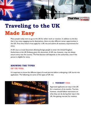 Traveling to the UK
Made Easy
Many people today want to go to the UK for either work or vacation. In addition to the fact
that it has many engaging tourist destinations, there are also different career opportunities in
the UK. First time visitors must apply for a UK visa and submit all necessary requirements for
entry.
A UK visa is a travel document allowing foreign people to enter the United Kingdom.
Authorities at the UK Embassy grant this document. A UK visa, however, may not always
ensure entry into the country. The final decision still depends on the authorities, even if the
person is eligible for entry.

KNOWING THE TYPES
OF UK VISA
It’s important to know the different types of travel permits before undergoing a UK tourist visa
application. The following are some of the types of UK visa:

 TOURIST VISA
Approved applicants can stay in the UK
for a maximum of six months. Tourists,
however, should follow restrictions on
what they can do during their stay in the
UK, like getting married, for instance.

 