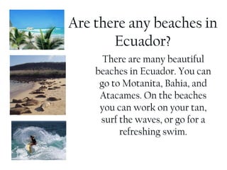 Are there any beaches in Ecuador? There are many beautiful beaches in Ecuador. You can go to Motanita, Bahia, and Atacames. On the beaches you can work on your tan, surf the waves, or go for a refreshing swim. 