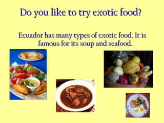 Do you like to try exotic food?   Ecuador has many types of exotic food. It is famous for its soup and seafood. 