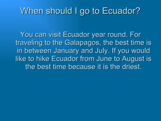 When should I go to Ecuador? You can visit Ecuador year round. For traveling to the Galapagos, the best time is in between January and July. If you would like to hike Ecuador from June to August is the best time because it is the driest. 