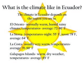 What is the climate like in Ecuador? El Oriente- normally warm, humid rainy climate, temperatures- average: 72-80° F La Sierra- temperatures-night: 55° F, noon: 78°F, average: 64˚ F La Costa- usually very warm, temperatures- average: 76-90˚ F Galapagos Islands- warm, dry weather, temperatures- average: 85˚ F The climate in Ecuador depends on the region you are in. 