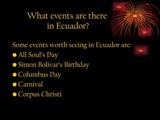 What events are there  in Ecuador? Some events worth seeing in Ecuador are: All Soul’s Day Simon Bolivar’s Birthday Columbus Day Carnival Corpus Christi 