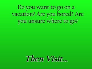 Then Visit… Do you want to go on a vacation? Are you bored? Are you unsure where to go? 