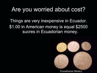 Are you worried about cost? Things are very inexpensive in Ecuador. $1.00 in American money is equal $2500 sucres in Ecuadorian money. Ecuadorian Money 