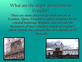 What are the major attractions in Ecuador? There are many places to go while you are in Ecuador.  Quito, Ecuador’s capital, is known for its  colonial buildings. In Quito, you can visit the Monastery of San Francisco, which is Ecuador’s oldest church, the colonial alley of La Ronda, or El Panecillo. 