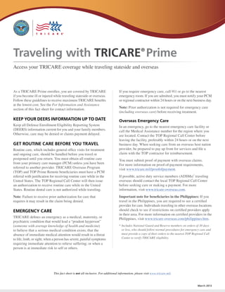 Traveling with TRICARE Prime                                                                       ®


Access your TRICARE coverage while traveling stateside and overseas



As a TRICARE Prime enrollee, you are covered by TRICARE                          If you require emergency care, call 911 or go to the nearest
if you become ill or injured while traveling stateside or overseas.              emergency room. If you are admitted, you must notify your PCM
Follow these guidelines to receive maximum TRICARE benefits                      or regional contractor within 24 hours or on the next business day.
at the lowest cost. See the For Information and Assistance
section of this fact sheet for contact information.                              Note: Prior authorization is not required for emergency care
                                                                                 (including overseas care) before receiving treatment.

KEEP YOUR DEERS INFORMATION UP TO DATE                                           Overseas Emergency Care
Keep all Defense Enrollment Eligibility Reporting System                         In an emergency, go to the nearest emergency care facility or
(DEERS) information current for you and your family members.                     call the Medical Assistance number for the region where you
Otherwise, care may be denied or claims payment delayed.                         are located. Contact the TOP Regional Call Center before
                                                                                 leaving the facility, preferably within 24 hours or on the next
GET ROUTINE CARE BEFORE YOU TRAVEL                                               business day. When seeking care from an overseas host nation
Routine care, which includes general office visits for treatment                 provider, be prepared to pay up front for services and file a
and ongoing care, should be handled before you travel or                         claim with the TOP contractor for reimbursement.
postponed until you return. You must obtain all routine care                     You must submit proof of payment with overseas claims.
from your primary care manager (PCM) unless you have been                        For more information on proof-of-payment requirements,
referred to another provider. TRICARE Overseas Program                           visit www.tricare.mil/proofofpayment.
(TOP) and TOP Prime Remote beneficiaries must have a PCM
referral with justification for receiving routine care while in the              If possible, active duty service members (ADSMs)* traveling
United States. The TOP Regional Call Center will then issue                      overseas should contact the local TOP Regional Call Center
an authorization to receive routine care while in the United                     before seeking care or making a payment. For more
States. Routine dental care is not authorized while traveling.                   information, visit www.tricare-overseas.com.
Note: Failure to receive prior authorization for care that                       Important note for beneficiaries in the Philippines: If you
requires it may result in the claim being denied.                                travel in the Philippines, you are required to see a certified
                                                                                 provider for care. Individuals traveling in other overseas locations
EMERGENCY CARE                                                                   should check to see if restrictions on certified providers apply
                                                                                 in their area. For more information on certified providers in the
TRICARE defines an emergency as a medical, maternity, or                         Philippines, visit www.tricare-overseas.com/philippines.htm.
psychiatric condition that would lead a “prudent layperson”
(someone with average knowledge of health and medicine)                          *	Includes National Guard and Reserve members on orders of 30 days
to believe that a serious medical condition exists; that the                       or less, who should follow normal procedures for emergency care and
absence of immediate medical attention would result in a threat                    must provide a copy of their orders to the nearest TOP Regional Call
to life, limb, or sight; when a person has severe, painful symptoms                Center to verify TRICARE eligibility.
requiring immediate attention to relieve suffering; or when a
person is at immediate risk to self or others.




                             This fact sheet is not all-inclusive. For additional information, please visit www.tricare.mil.


                                                                                                                                            March 2013
 
