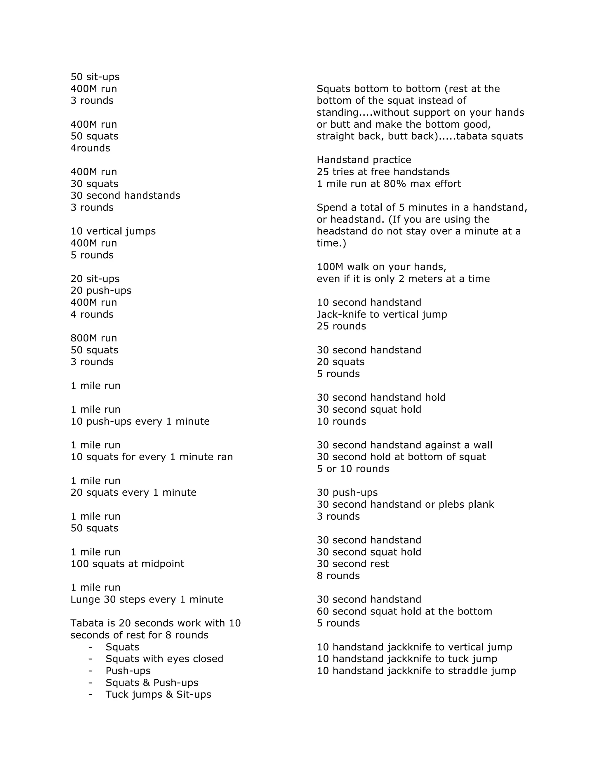 50 sit-ups
400M run
3 rounds
400M run
50 squats
4rounds
400M run
30 squats
30 second handstands
3 rounds
10 vertical jumps
400M run
5 rounds
20 sit-ups
20 push-ups
400M run
4 rounds
800M run
50 squats
3 rounds
1 mile run
1 mile run
10 push-ups every 1 minute
1 mile run
10 squats for every 1 minute ran
1 mile run
20 squats every 1 minute
1 mile run
50 squats
1 mile run
100 squats at midpoint
1 mile run
Lunge 30 steps every 1 minute
Tabata is 20 seconds work with 10
seconds of rest for 8 rounds
- Squats
- Squats with eyes closed
- Push-ups
- Squats & Push-ups
- Tuck jumps & Sit-ups
Squats bottom to bottom (rest at the
bottom of the squat instead of
standing....without support on your hands
or butt and make the bottom good,
straight back, butt back).....tabata squats
Handstand practice
25 tries at free handstands
1 mile run at 80% max effort
Spend a total of 5 minutes in a handstand,
or headstand. (If you are using the
headstand do not stay over a minute at a
time.)
100M walk on your hands,
even if it is only 2 meters at a time
10 second handstand
Jack-knife to vertical jump
25 rounds
30 second handstand
20 squats
5 rounds
30 second handstand hold
30 second squat hold
10 rounds
30 second handstand against a wall
30 second hold at bottom of squat
5 or 10 rounds
30 push-ups
30 second handstand or plebs plank
3 rounds
30 second handstand
30 second squat hold
30 second rest
8 rounds
30 second handstand
60 second squat hold at the bottom
5 rounds
10 handstand jackknife to vertical jump
10 handstand jackknife to tuck jump
10 handstand jackknife to straddle jump
 